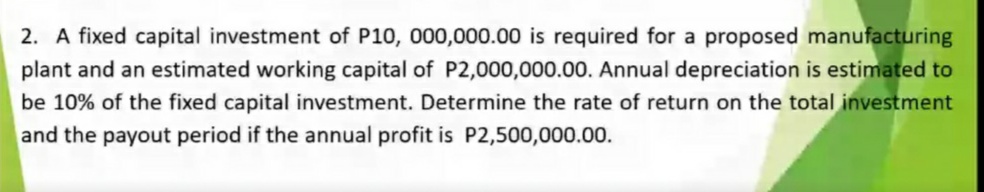 2. A fixed capital investment of P10, 000,000.00 is required for a proposed manufacturing
plant and an estimated working capital of P2,000,000.00. Annual depreciation is estimated to
be 10% of the fixed capital investment. Determine the rate of return on the total investment
and the payout period if the annual profit is P2,500,000.00.
