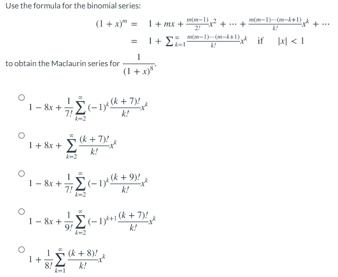 Use the formula for the binomial series:
(1 + x)" =
1+ тx +
2!
m(m–1)2 +
m(m-1)…(m-k+1) k1..
...
k!
m(m-1)..(m-k+1),
St if
|x| < 1
k!
1
to obtain the Maclaurin series for
(1 + x)8
(-1)* k+ 7)!
k!
00
1- 8x + -
7!
k=2
1+ 8x + k + 7)!
k!
00
k=2
1
+ 9)!
1 – 8x + (-1)k ( +
7!
k=2
k!
1 – 8x + E- 1)*+1 (k + 7)!
9!
k=2
k!
(k + 8)!
1 +
8!
k=1
k!
