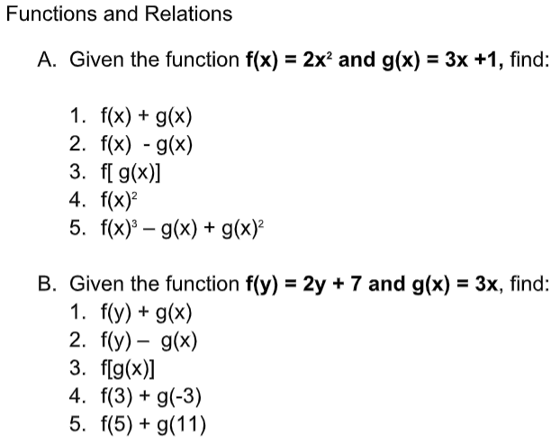 Functions and Relations
A. Given the function f(x) = 2x² and g(x) = 3x +1, find:
1. f(x) + g(x)
2. f(x) - g(x)
3. f[ g(x)]
4. f(x)?
5. f(x) – g(x) + g(x)²
-
B. Given the function f(y) = 2y + 7 and g(x) = 3x, find:
1. f(y) + g(x)
2. f(y) – g(x)
3. f[g(x)]
4. f(3) + g(-3)
5. f(5) + g(11)
