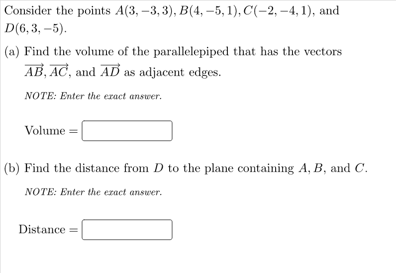 Consider the points A(3, –3, 3), B(4, –5, 1), C(-2, -4, 1), and
D(6, 3, –5).
(a) Find the volume of the parallelepiped that has the vectors
AB, AC, and AD as adjacent edges.
NOTE: Enter the exact answer.
Volume =
(b) Find the distance from D to the plane containing A, B, and C.
NOTE: Enter the exact answer.
Distance
