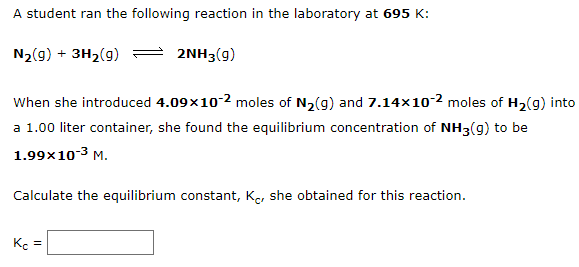 A student ran the following reaction in the laboratory at 695 K:
N2(g) + 3H2(g)
2NH3(g)
When she introduced 4.09x10-2 moles of N2(g) and 7.14×10-2 moles of H2(g) into
a 1.00 liter container, she found the equilibrium concentration of NH3(g) to be
1.99x10-3 M.
Calculate the equilibrium constant, Ke, she obtained for this reaction.
Kç =
