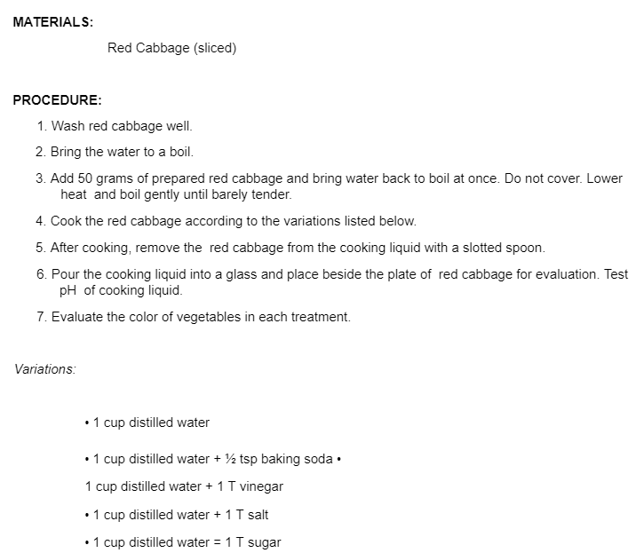 MATERIALS:
Red Cabbage (sliced)
PROCEDURE:
1. Wash red cabbage well.
2. Bring the water to a boil.
3. Add 50 grams of prepared red cabbage and bring water back to boil at once. Do not cover. Lower
heat and boil gently until barely tender.
4. Cook the red cabbage according to the variations listed below.
5. After cooking, remove the red cabbage from the cooking liquid with a slotted spoon.
6. Pour the cooking liquid into a glass and place beside the plate of red cabbage for evaluation. Test
pH of cooking liquid.
7. Evaluate the color of vegetables in each treatment.
Variations:
•1 cup distilled water
•1 cup distilled water + ½ tsp baking soda •
1 cup distilled water + 1T vinegar
•1 cup distilled water + 1 T salt
• 1 cup distilled water = 1 T sugar
