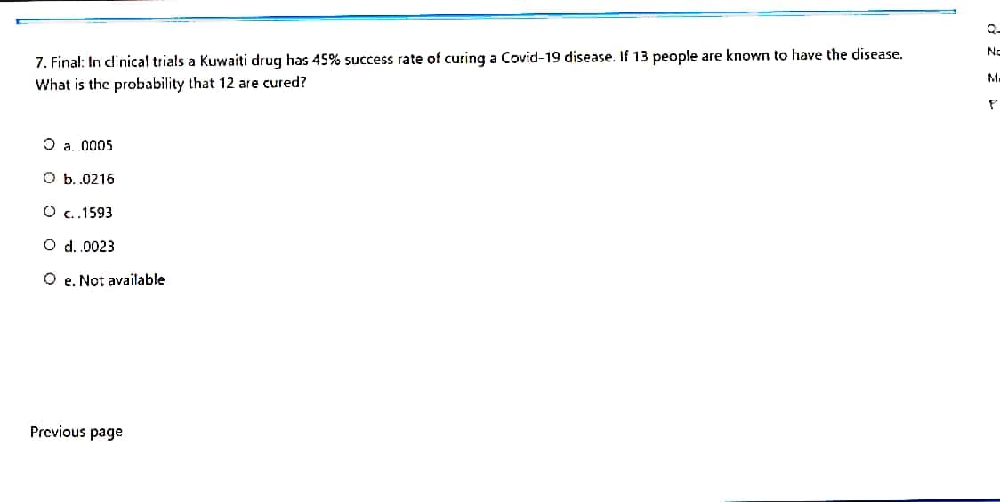 Q-
No
7. Final: In clinical trials a Kuwaiti drug has 45% success rate of curing a Covid-19 disease. If 13 people are known to have the disease.
M.
What is the probability that 12 are cured?
O a. .0005
O b.0216
O c.1593
O d.0023
O e. Not available
Previous page
