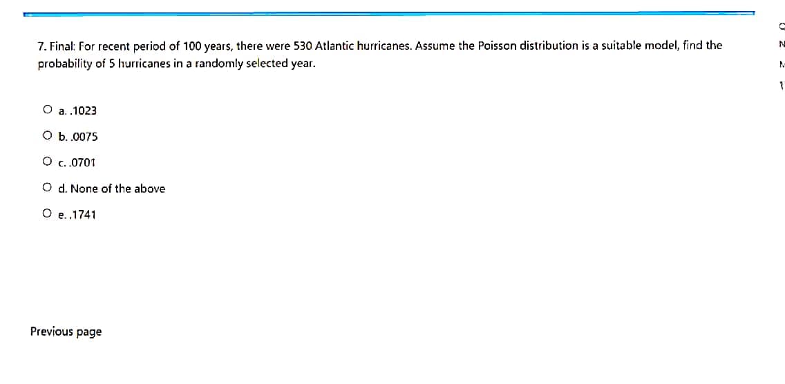 7. Final: For recent period of 100 years, there were 530 Atlantic hurricanes. Assume the Poisson distribution is a suitable model, find the
probability of 5 hurricanes in a randomly selected year.
O a.1023
ОБ.0075
О с.0701
O d. None of the above
O e.1741
Previous page
