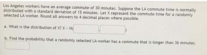 Los Angeles workers have an average commute of 30 minutes. Suppose the LA commute time is normally
distributed with a standard deviation of 15 minutes. Let X represent the commute time for a randomly
selected LA worker. Round all answers to 4 decimal places where possible.
a. What is the distribution of X? X - N
b. Find the probability that a randomly selected LA worker has a commute that is longer than 36 minutes.
