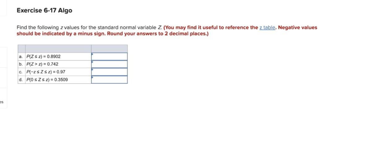 es
Exercise 6-17 Algo
Find the following z values for the standard normal variable Z. (You may find it useful to reference the z table. Negative values
should be indicated by a minus sign. Round your answers to 2 decimal places.)
a. P(Zsz) = 0.8902
b. P(Z > z) = 0.742
c. P(-zsZsz) = 0.97
d. P(0 ≤Zsz) = 0.3509