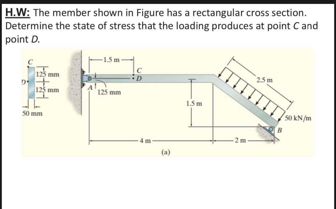 H.W: The member shown in Figure has a rectangular cross section.
Determine the state of stress that the loading produces at point C and
point D.
1.5 m
C
125 mm
•D
2.5 m
125 mm
125
125 mm
1.5 m
50 mm
50 kN/m
B
4 m
2 m
(a)
