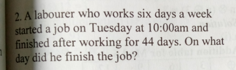 2. A labourer who works six days a week
started a job on Tuesday at 10:00am and
finished after working for 44 days. On what
day did he finish the job?
old
