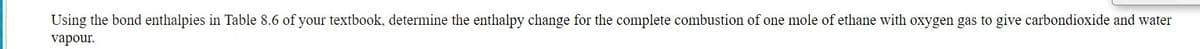 Using the bond enthalpies in Table 8.6 of your textbook, determine the enthalpy change for the complete combustion of one mole of ethane with oxygen gas to give carbondioxide and water
vapour.
