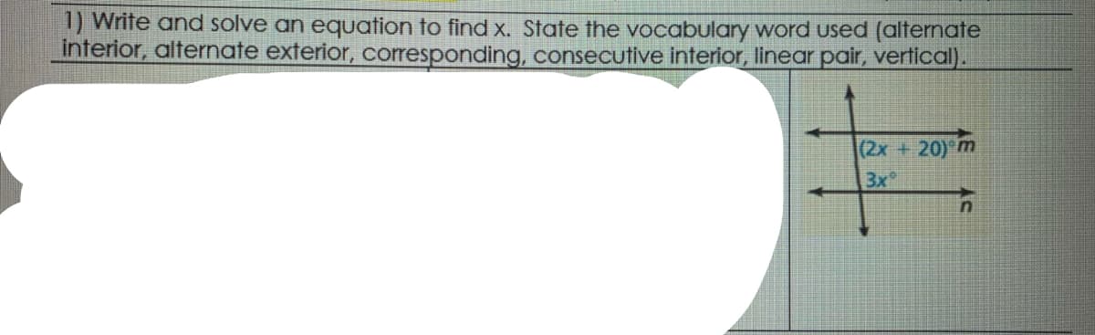 1) Write and solve an equation to find x. State the vocabulary word used (alternate
interior, alternate exterior, corresponding, consecutive interior, linear pair, vertical).
(2x+20) m
3x
