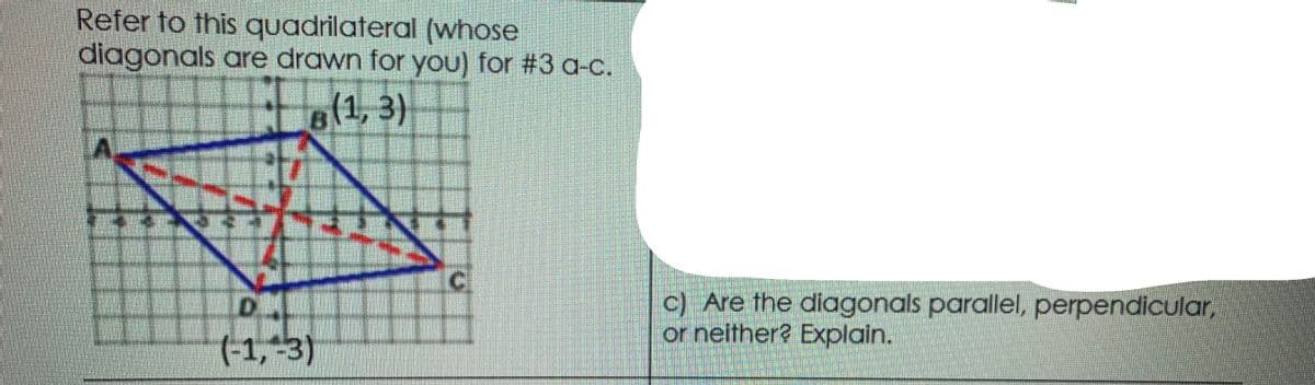 Refer to this quadrilateral (whose
diagonals are drawn for you) for #3 a-c.
6(1,3)
c) Are the diagonals parallel, perpendicular,
or neither? Explain.
DA
(-1,-3)
