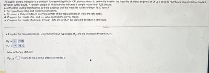 The quality-control manager at a compact fluorescent light bulb (CFL) factory needs to determine whether the mean life of a large shipment of CFLs is equal to 7530 hours. The population standard
deviation is 980 hours. A random sample of 49 light bulbs indicates a sample mean life of 7,292 hours.
a. At the 0.05 level of significance, is there evidence that the mean life is different from 7530 hours?
b. Compute the p-value and interpret its meaning.
c. Construct a 95% confidence interval estimate of the population mean life of the light bulbs.
d. Compare the results of (a) and (c). What conclusions do you reach?
e. Compare the results of parts (a) through (d) to those when the standard deviation is 700 hours.
a. Let u be the population mean. Determine the null hypothesis, Ho, and the alternative hypothesis, H,..
7530
7530
Ho:
H:
C
What is the test statistic?
ZSTAT (Round to two decimal places as needed.)