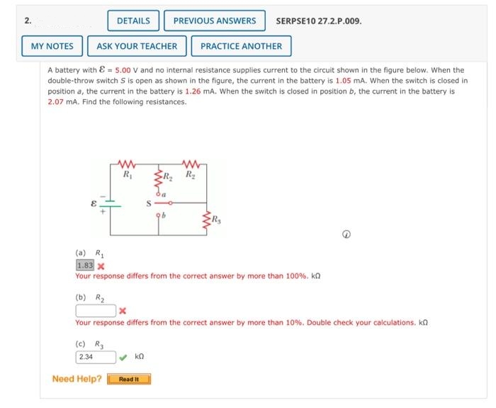 2.
DETAILS
MY NOTES
ASK YOUR TEACHER
A battery with E = 5.00 V and no internal resistance supplies current to the circuit shown in the figure below. When the
double-throw switch S is open as shown in the figure, the current in the battery is 1.05 mA. When the switch is closed in
position a, the current in the battery is 1.26 mA. When the switch is closed in position b, the current in the battery is
2.07 mA. Find the following resistances.
www
R₁
PREVIOUS ANSWERS SERPSE10 27.2.P.009.
ΚΩ
b
Read It
PRACTICE ANOTHER
www
R₂ R₂
(a) R₁
1.83 X
Your response differs from the correct answer by more than 100%. kn
(b) R₂
Your response differs from the correct answer by more than 10%. Double check your calculations. k
(c) R₂
2.34
Need Help?