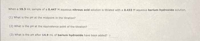 When a 19.3 ml sample of a 0.447 M aqueous nitrous acid solution is titrated with a 0.433 M aqueous barium hydroxide solution,
(1) What is the pH at the midpoint in the titration?
(2) What is the pH at the equivalence point of the titration?
(3) What is the pH after 14.9 ml of barium hydroxide have been added? >