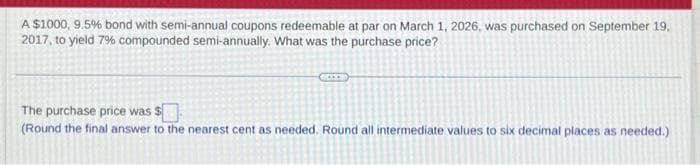 A $1000, 9.5% bond with semi-annual coupons redeemable at par on March 1, 2026, was purchased on September 19.
2017, to yield 7% compounded semi-annually. What was the purchase price?
The purchase price was $
(Round the final answer to the nearest cent as needed. Round all intermediate values to six decimal places as needed.)