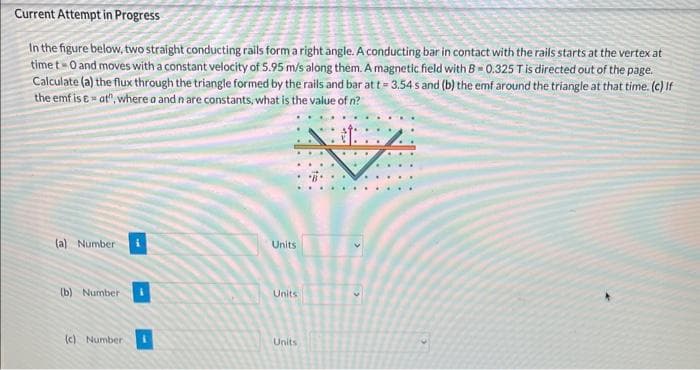 Current Attempt in Progress
In the figure below, two straight conducting rails form a right angle. A conducting bar in contact with the rails starts at the vertex at
time t-O and moves with a constant velocity of 5.95 m/s along them. A magnetic field with B=0.325 T is directed out of the page.
Calculate (a) the flux through the triangle formed by the rails and bar at t = 3.54 s and (b) the emf around the triangle at that time. (c) If
the emf is & -at", where a and n are constants, what is the value of n?
(a) Number
(b) Number
(c) Number
Units
Units
Units