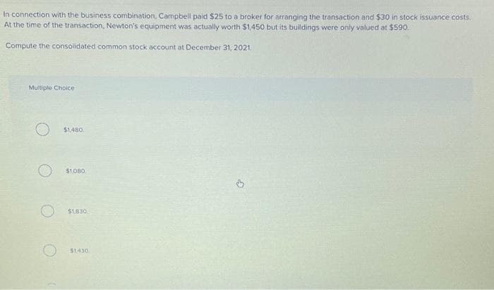 In connection with the business combination, Campbell paid $25 to a broker for arranging the transaction and $30 in stock issuance costs.
At the time of the transaction, Newton's equipment was actually worth $1,450 but its buildings were only valued at $590.
Compute the consolidated common stock account at December 31, 2021.
Multiple Choice
$1,480
$1.080
$1.830
$1.430.
3