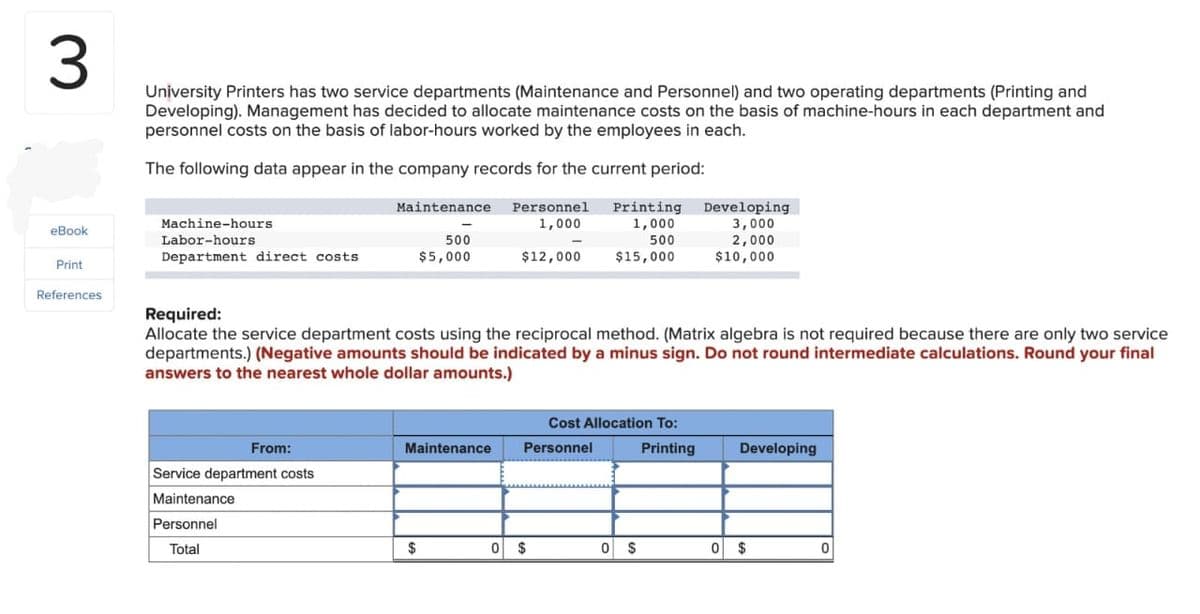 3
eBook
Print
References
University Printers has two service departments (Maintenance and Personnel) and two operating departments (Printing and
Developing). Management has decided to allocate maintenance costs on the basis of machine-hours in each department and
personnel costs on the basis of labor-hours worked by the employees in each.
The following data appear in the company records for the current period:
Personnel Printing
1,000
1,000
500
$15,000
Machine-hours.
Labor-hours
Department direct costs
From:
Maintenance
Service department costs
Maintenance
Personnel
Total
500
$5,000
Required:
Allocate the service department costs using the reciprocal method. (Matrix algebra is not required because there are only two service
departments.) (Negative amounts should be indicated by a minus sign. Do not round intermediate calculations. Round your final
answers to the nearest whole dollar amounts.)
Maintenance
$
-
$12,000
0 $
Cost Allocation To:
Personnel
0 $
Developing
3,000
2,000
$10,000
Printing
Developing
0 $
0