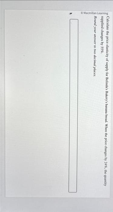 Macmillan Learning
Calculate the price elasticity of supply for Belinda's Bakery's banana bread. When the price changes by 24%, the quantity
supplied changes by 55%.
Round your answer to two decimal places.