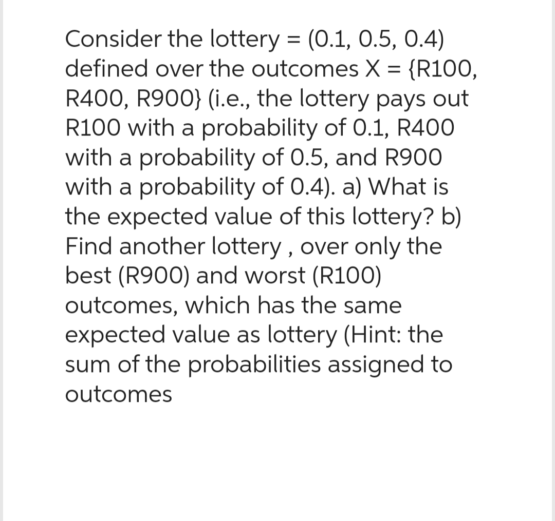 Consider the lottery = (0.1, 0.5, 0.4)
defined over the outcomes X = {R100,
R400, R900} (i.e., the lottery pays out
R100 with a probability of 0.1, R400
with a probability of 0.5, and R900
with a probability of 0.4). a) What is
the expected value of this lottery? b)
Find another lottery, over only the
best (R900) and worst (R100)
outcomes, which has the same
expected value as lottery (Hint: the
sum of the probabilities assigned to
outcomes