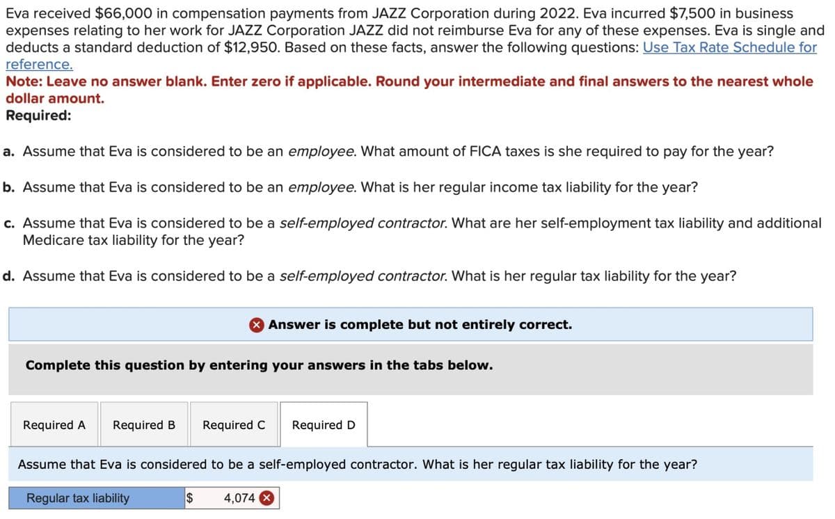 Eva received $66,000 in compensation payments from JAZZ Corporation during 2022. Eva incurred $7,500 in business
expenses relating to her work for JAZZ Corporation JAZZ did not reimburse Eva for any of these expenses. Eva is single and
deducts a standard deduction of $12,950. Based on these facts, answer the following questions: Use Tax Rate Schedule for
reference.
Note: Leave no answer blank. Enter zero if applicable. Round your intermediate and final answers to the nearest whole
dollar amount.
Required:
a. Assume that Eva is considered to be an employee. What amount of FICA taxes is she required to pay for the year?
b. Assume that Eva is considered to be an employee. What is her regular income tax liability for the year?
c. Assume that Eva is considered to be a self-employed contractor. What are her self-employment tax liability and additional
Medicare tax liability for the year?
d. Assume that Eva is considered to be a self-employed contractor. What is her regular tax liability for the year?
X Answer is complete but not entirely correct.
Complete this question by entering your answers in the tabs below.
Required A Required B Required C Required D
Assume that Eva is considered to be a self-employed contractor. What is her regular tax liability for the year?
Regular tax liability
$
4,074 X