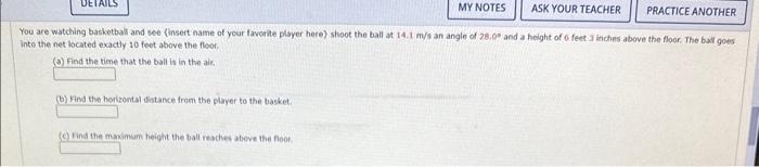 PRACTICE ANOTHER
You are watching basketball and see (insert name of your favorite player here) shoot the ball at 14.1 m/s an angle of 28.0° and a height of 6 feet 3 inches above the floor. The ball goes
into the net located exactly 10 feet above the floor.
(a) Find the time that the ball is in the air.
DETAILS
(b) Find the horizontal distance from the player to the basket.
(c) Find the maximum height the ball reaches above the floor.
MY NOTES
ASK YOUR TEACHER