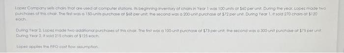 Lopez Companysels chains that are used at computer stations. Its beginning inventory of chain in Year 1 was 100 units at $60 per unit. During the year, Lopez made two
purchases of this chair. The first was a 150-units purchase at $68 per unit: the second was a 200-unit purchase at $72 per unit. During Year 1.it soid 270 chairs at $120
each
During Year 2 Lopez mode two additional purchases of this chair. The first was a 100 unit purchase at $73 per unit; the second was a 300-unit purchase af $75 per unit
During Year 2, i sold 215 choin of $125 each
Lopez apples the FIFO cost flow assumption