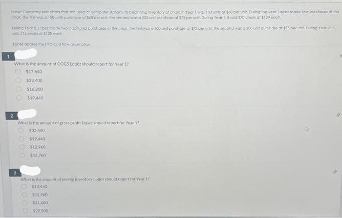 1
Lopez Company tells chairs that are used at computer stations its beginning inventory of chain in Year 1 was 100 units at $60 per unit. During the year Lopez made two purchases of this
chair. The first was a 150 units purchase at $68 per unit the second was a 200-unit purchase at $72 per unit. During Year 1, it soid 270 chains at $120 each.
During Tear 2. Lopez made two additional purchases of this chair. The first was a 100 unit purchase at $73 per unit; the second was a 300-unit purchase at $75 per unit. During Year 2. it
sold 215 chains at $125 each
Lopez applies the FIFO cost flow assumption
2
What is the amount of COGS Lopez should report for Year 17
$17.640
$32.400
$16,200
$19,440
3
What is the amount of gross profit Lopez should report for Year 17
$32,440
$19,440
$12.960
$14.760
What is the amount of ending inventory Lopez should report for Year 17
$14,440
$12,960
$21.600
$22.500
0000