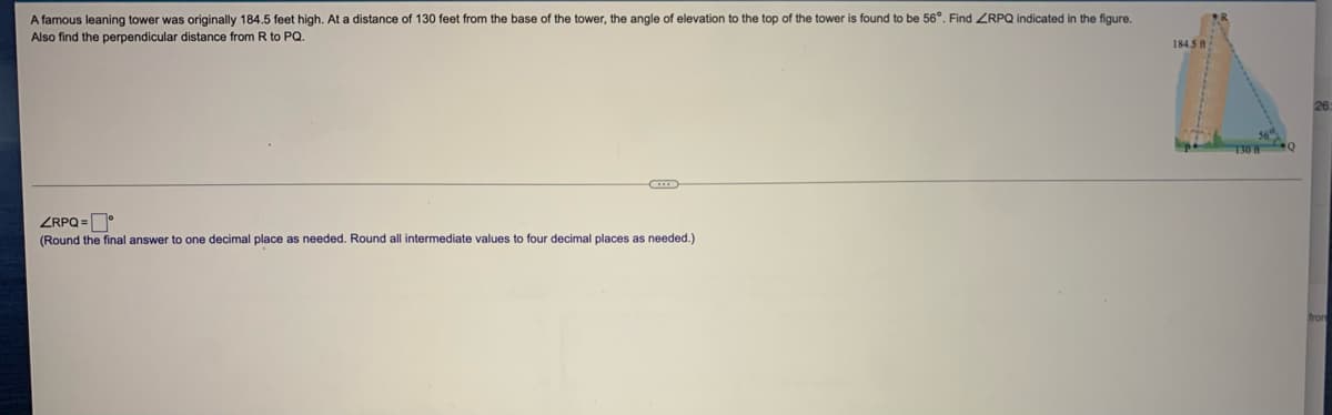 A famous leaning tower was originally 184.5 feet high. At a distance of 130 feet from the base of the tower, the angle of elevation to the top of the tower is found to be 56°. Find ZRPQ indicated in the figure.
Also find the perpendicular distance from R to PQ.
184.5 A
ZRPQ =D
(Round the final answer to one decimal place as needed. Round all intermediate values to four decimal places as needed.)
