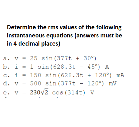 Determine the rms values of the following
instantaneous equations (answers must be
in 4 decimal places)
a. v = 25 sin (377t + 30°)
b. i = 1 sin (628.3t - 45°) A
c.. i = 150 sin (628.3t + 120°) mA
120°) mV
d. v = 500 sin (377t
e. v
= 230v2 cos (314t) V
