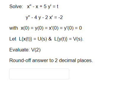 Solve: x"-x+ 5 y'=t
y" - 4 y-2x = -2
with x(0) = y(0) = x'(0) = y'(0) = 0
Let L{x(t)} = U(s) & L{y(t)} = V(s).
Evaluate: V(2)
Round-off answer to 2 decimal places.