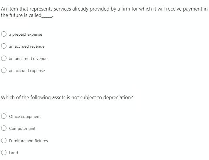 An item that represents services already provided by a firm for which it will receive payment in
the future is called_
O a prepaid expense
an accrued revenue
an unearned revenue
O an accrued expense
Which of the following assets is not subject to depreciation?
Office equipment
O Computer unit
Furniture and fixtures
O Land
