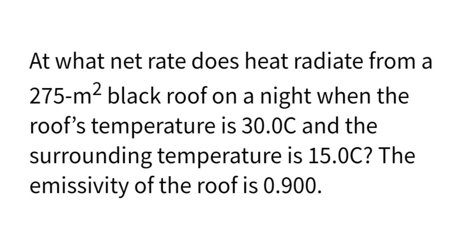 At what net rate does heat radiate from a
275-m2 black roof on a night when the
roof's temperature is 30.0C and the
surrounding temperature is 15.0C? The
emissivity of the roof is 0.900.
