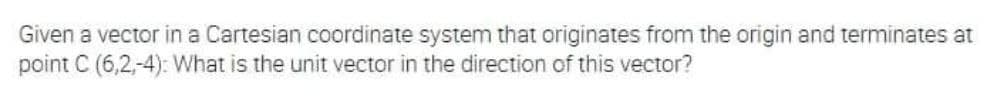 Given a vector in a Cartesian coordinate system that originates from the origin and terminates at
point C (6,2,-4): What is the unit vector in the direction of this vector?
