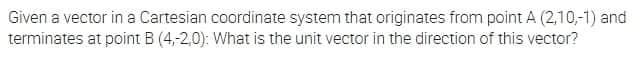 Given a vector in a Cartesian coordinate system that originates from point A (2,10,-1) and
terminates at point B (4,-2,0): What is the unit vector in the direction of this vector?
