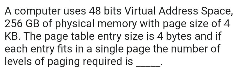 A computer uses 48 bits Virtual Address Space,
256 GB of physical memory with page size of 4
KB. The page table entry size is 4 bytes and if
each entry fits in a single page the number of
levels of paging required is