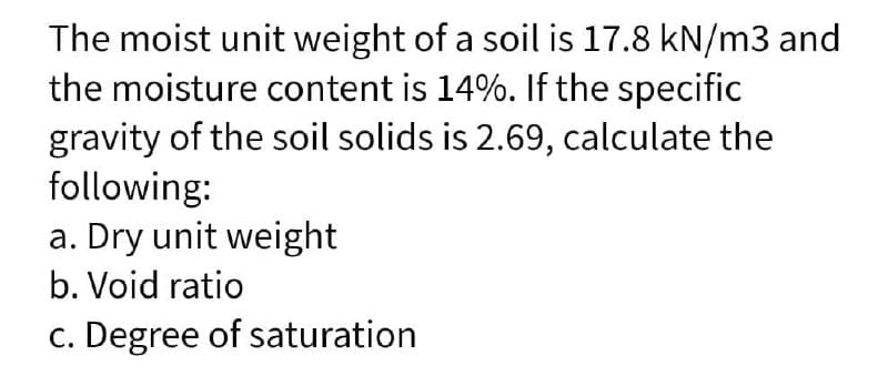 The moist unit weight of a soil is 17.8 kN/m3 and
the moisture content is 14%. If the specific
gravity of the soil solids is 2.69, calculate the
following:
a. Dry unit weight
b. Void ratio
c. Degree of saturation