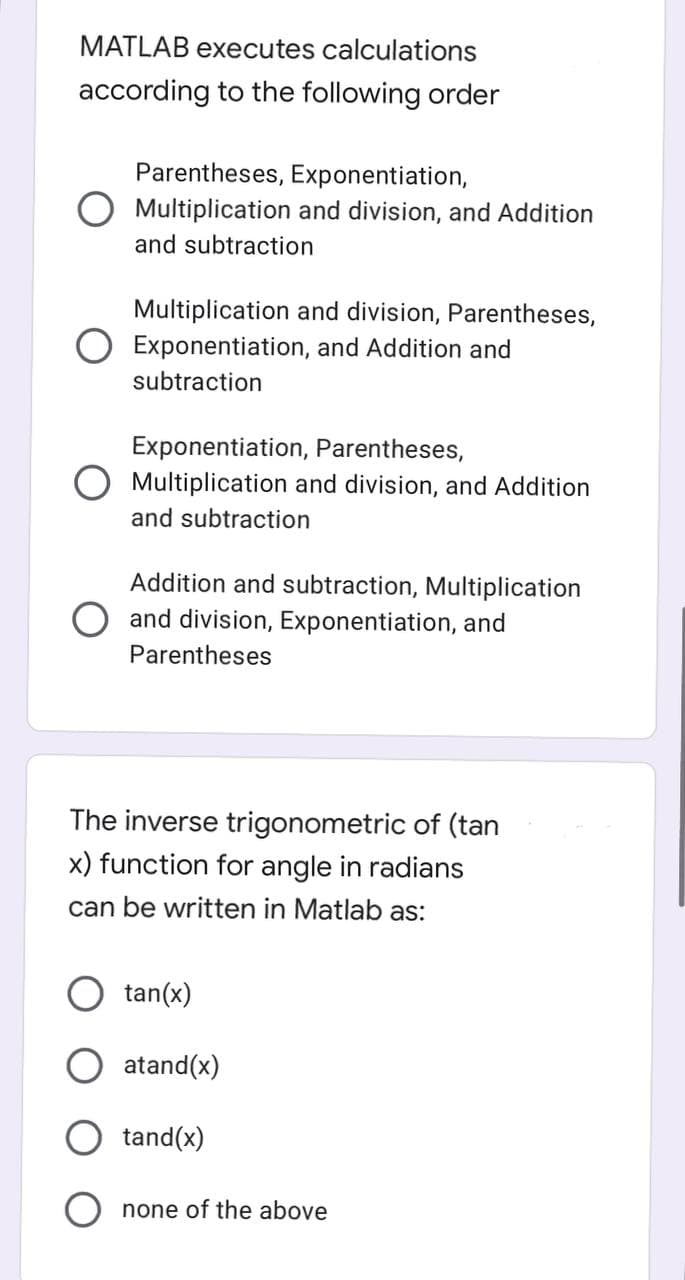 MATLAB executes calculations
according to the following order
Parentheses, Exponentiation,
Multiplication and division, and Addition
and subtraction
Multiplication and division, Parentheses,
O Exponentiation, and Addition and
subtraction
Exponentiation, Parentheses,
O Multiplication and division, and Addition
and subtraction
Addition and subtraction, Multiplication
and division, Exponentiation, and
Parentheses
The inverse trigonometric of (tan
x) function for angle in radians
can be written in Matlab as:
tan(x)
atand(x)
tand(x)
none of the above