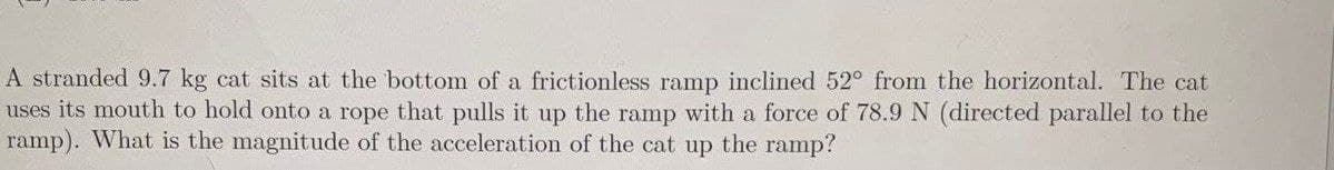 A stranded 9.7 kg cat sits at the bottom of a frictionless ramp inclined 52° from the horizontal. The cat
uses its mouth to hold onto a rope that pulls it up the ramp with a force of 78.9 N (directed parallel to the
ramp). What is the magnitude of the acceleration of the cat up the ramp?