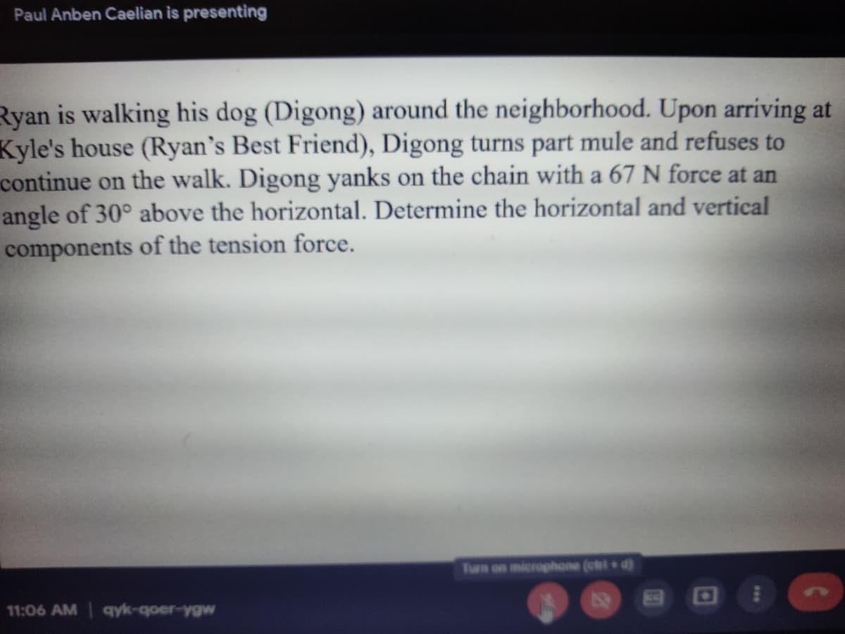 Paul Anben Caelian is presenting
Ryan is walking his dog (Digong) around the neighborhood. Upon arriving at
Kyle's house (Ryan's Best Friend), Digong turns part mule and refuses to
continue on the walk. Digong yanks on the chain with a 67 N force at an
angle of 30° above the horizontal. Determine the horizontal and vertical
components of the tension force.
Turn on microphone (ctt + d)
11:06 AM qyk-qoer-ygw
