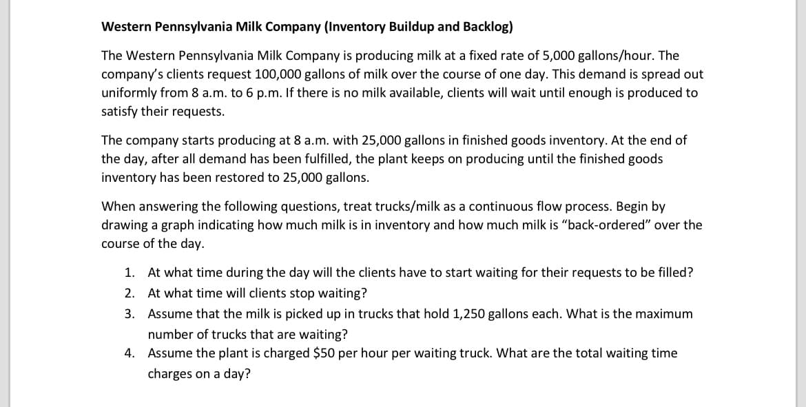 Western Pennsylvania Milk Company (Inventory Buildup and Backlog)
The Western Pennsylvania Milk Company is producing milk at a fixed rate of 5,000 gallons/hour. The
company's clients request 100,000 gallons of milk over the course of one day. This demand is spread out
uniformly from 8 a.m. to 6 p.m. If there is no milk available, clients will wait until enough is produced to
satisfy their requests.
The company starts producing at 8 a.m. with 25,000 gallons in finished goods inventory. At the end of
the day, after all demand has been fulfilled, the plant keeps on producing until the finished goods
inventory has been restored to 25,000 gallons.
When answering the following questions, treat trucks/milk as a continuous flow process. Begin by
drawing a graph indicating how much milk is in inventory and how much milk is "back-ordered" over the
course of the day.
1. At what time during the day will the clients have to start waiting for their requests to be filled?
2. At what time will clients stop waiting?
3. Assume that the milk is picked up in trucks that hold 1,250 gallons each. What is the maximum
number of trucks that are waiting?
4. Assume the plant is charged $50 per hour per waiting truck. What are the total waiting time
charges on a day?
