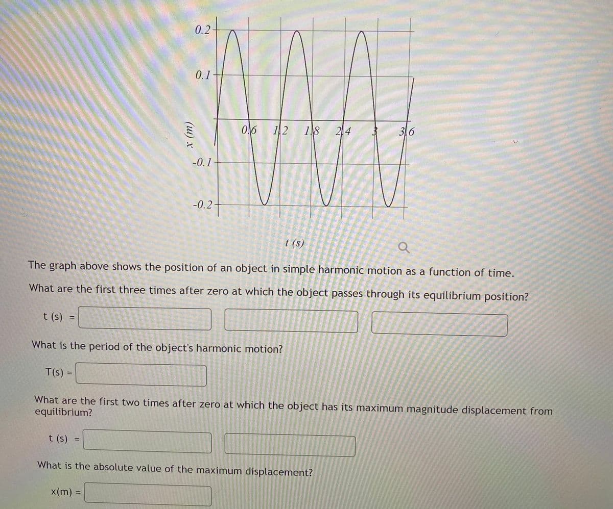 0.2
0.1
0,6
18 24
3.6
-0.1
-0.2
t (s)
The graph above shows the position of an object in simple harmonic motion as a function of time.
What are the first three times after zero at which the object passes through its equilibrium position?
t (s)
What is the period of the object's harmonic motion?
T(s) =
What are the first two times after zero at which the object has its maximum magnitude displacement from
equilibrium?
t (s) =
What is the absolute value of the maximum displacement?
x(m) =
(ш) х
