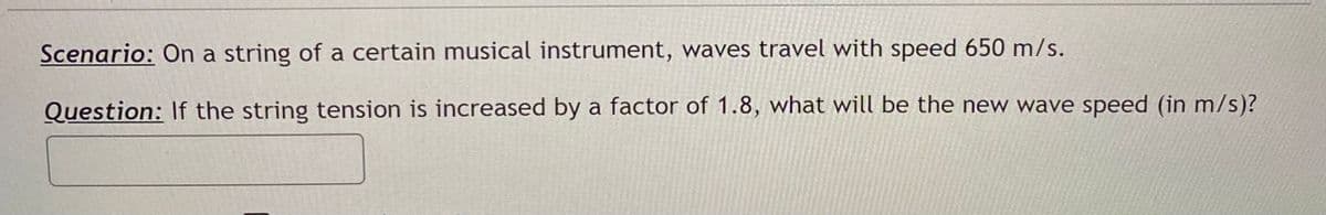 Scenario: On a string of a certain musical instrument, waves travel with speed 650 m/s.
Question: If the string tension is increased by a factor of 1.8, what will be the new wave speed (in m/s)?
