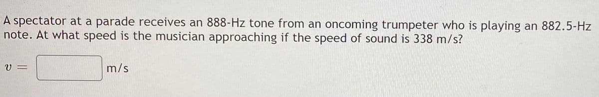 A spectator at a parade receives an 888-Hz tone from an oncoming trumpeter who is playing an 882.5-Hz
note. At what speed is the musician approaching if the speed of sound is 338 m/s?
V =
m/s
