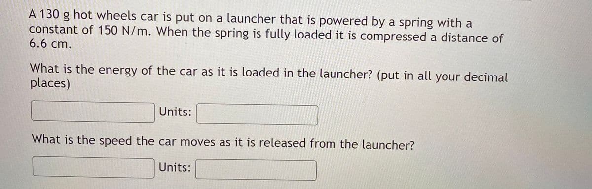 A 130 g hot wheels car is put on a launcher that is powered by a spring with a
constant of 150 N/m. When the spring is fully loaded it is compressed a distance of
6.6 cm.
What is the energy of the car as it is loaded in the launcher? (put in all your decimal
places)
Units:
What is the speed the car moves as it is released from the launcher?
Units:
