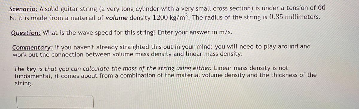 Scenario: A solid guitar string (a very long cylinder with a very small cross section) is under a tension of 66
N. It is made from a material of volume density 1200 kg/m³. The radius of the string is 0.35 millimeters.
Question: What is the wave speed for this string? Enter your answer in m/s.
Commentary: If you haven't already straighted this out in your mind: you will need to play around and
work out the connection between volume mass density and linear mass density:
The key is that you can calculate the mass of the string using either. Linear mass density is not
fundamental, it comes about from a combination of the material volume density and the thickness of the
string.
