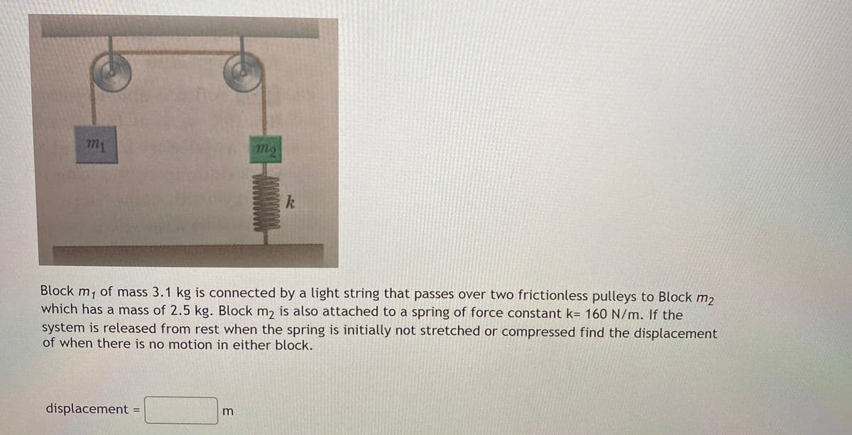 m2
k
Block m, of mass 3.1 kg is connected by a light string that passes over two frictionless pulleys to Block m2
which has a mass of 2.5 kg. Block m, is also attached to a spring of force constant k= 160 N/m. If the
system is released from rest when the spring is initially not stretched or compressed find the displacement
of when there is no motion in either block.
displacement
%3|
m
