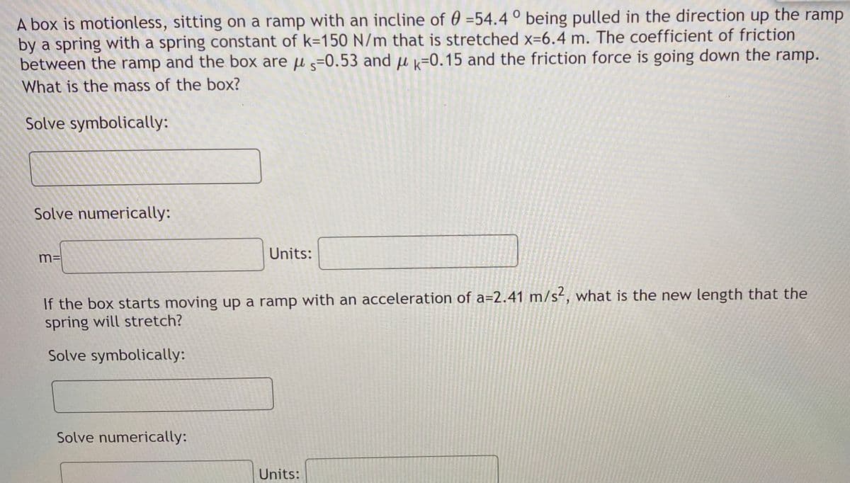 A box is motionless, sitting on a ramp with an incline of 0 =54.4 ° being pulled in the direction up the ramp
by a spring with a spring constant of k=150 N/m that is stretched x=6.4 m. The coefficient of friction
between the ramp and the box are u s=0.53 and u k=0.15 and the friction force is going down the ramp.
What is the mass of the box?
Solve symbolically:
Solve numerically:
m=
Units:
If the box starts moving up a ramp with an acceleration of a=2.41 m/s, what is the new length that the
spring will stretch?
Solve symbolically:
Solve numerically:
Units:
