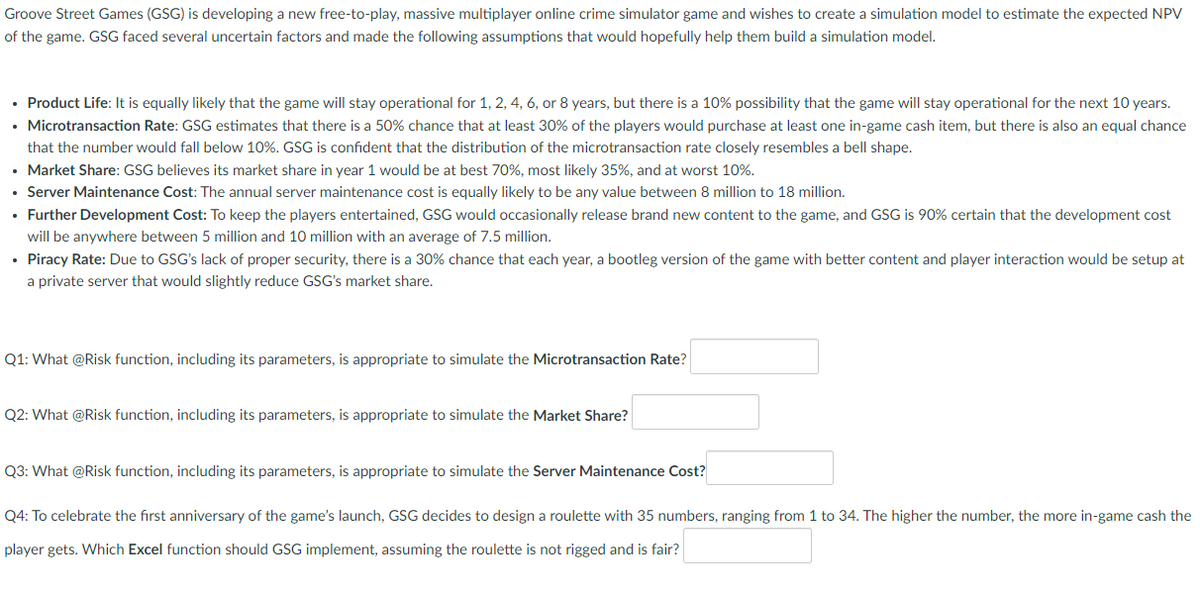 Groove Street Games (GSG) is developing a new free-to-play, massive multiplayer online crime simulator game and wishes to create a simulation model to estimate the expected NPV
of the game. GSG faced several uncertain factors and made the following assumptions that would hopefully help them build a simulation model.
• Product Life: It is equally likely that the game will stay operational for 1, 2, 4, 6, or 8 years, but there is a 10% possibility that the game will stay operational for the next 10 years.
• Microtransaction Rate: GSG estimates that there is a 50% chance that at least 30% of the players would purchase at least one in-game cash item, but there is also an equal chance
that the number would fall below 10%. GSG is confident that the distribution of the microtransaction rate closely resembles a bell shape.
• Market Share: GSG believes its market share in year 1 would be at best 70%, most likely 35%, and at worst 10%.
• Server Maintenance Cost: The annual server maintenance cost is equally likely to be any value between 8 million to 18 million.
• Further Development Cost: To keep the players entertained, GSG would occasionally release brand new content to the game, and GSG is 90% certain that the development cost
will be anywhere between 5 million and 10 million with an average of 7.5 million.
• Piracy Rate: Due to GSG's lack of proper security, there is a 30% chance that each year, a bootleg version of the game with better content and player interaction would be setup at
a private server that would slightly reduce GSG's market share.
Q1: What @Risk function, including its parameters, is appropriate to simulate the Microtransaction Rate?
Q2: What @Risk function, including its parameters, is appropriate to simulate the Market Share?
Q3: What @Risk function, including its parameters, is appropriate to simulate the Server Maintenance Cost?
Q4: To celebrate the first anniversary of the game's launch, GSG decides to design a roulette with 35 numbers, ranging from 1 to 34. The higher the number, the more in-game cash the
player gets. Which Excel function should GSG implement, assuming the roulette is not rigged and is fair?