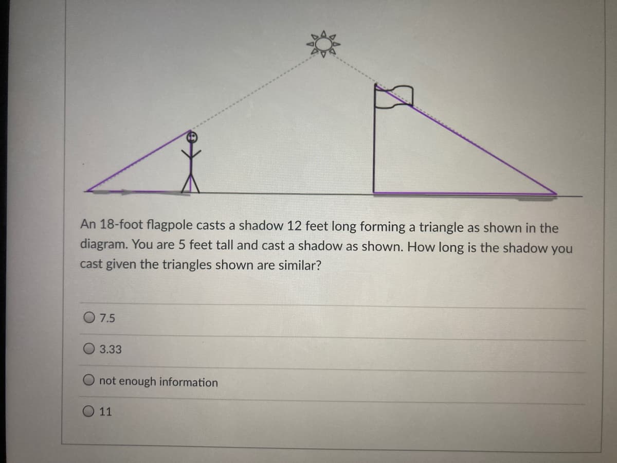 An 18-foot flagpole casts a shadow 12 feet long forming a triangle as shown in the
diagram. You are 5 feet tall and cast a shadow as shown. How long is the shadow you
cast given the triangles shown are similar?
O 7.5
3.33
not enough information
11
